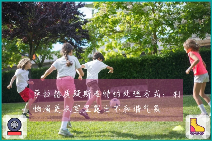 萨拉赫质疑斯洛特的处理方式,利物浦更衣室显露出不和谐气氛