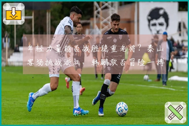 年轻力量能否战胜稳重老将？泰山客场挑战浙江，韩鹏敢否冒险一搏青春狂潮